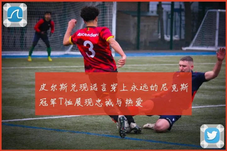 皮尔斯兑现诺言穿上永远的尼克斯冠军T恤展现忠诚与热爱