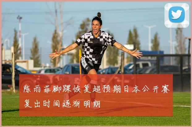 陈雨菲脚踝恢复超预期日本公开赛复出时间逐渐明朗